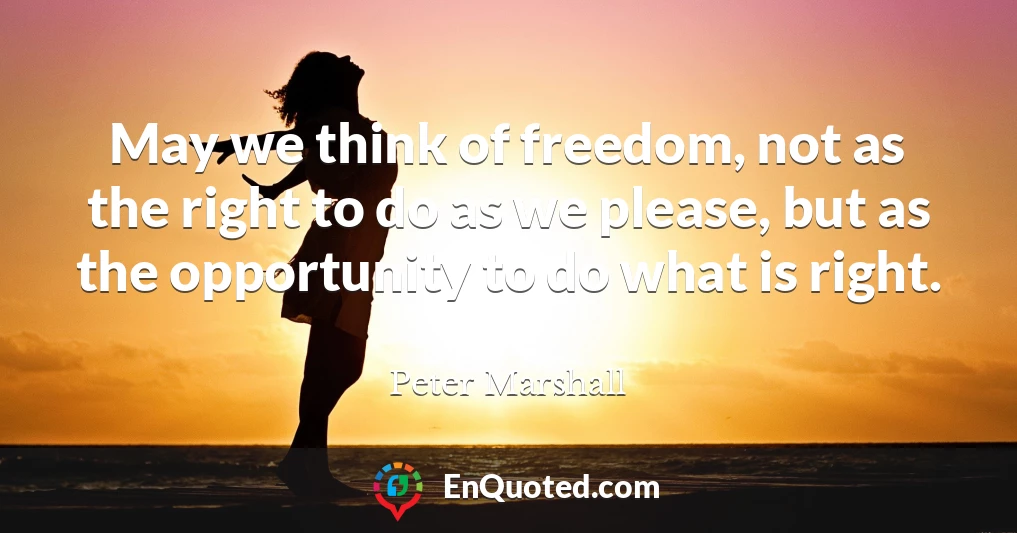 May we think of freedom, not as the right to do as we please, but as the opportunity to do what is right.