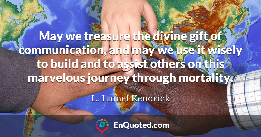 May we treasure the divine gift of communication, and may we use it wisely to build and to assist others on this marvelous journey through mortality.