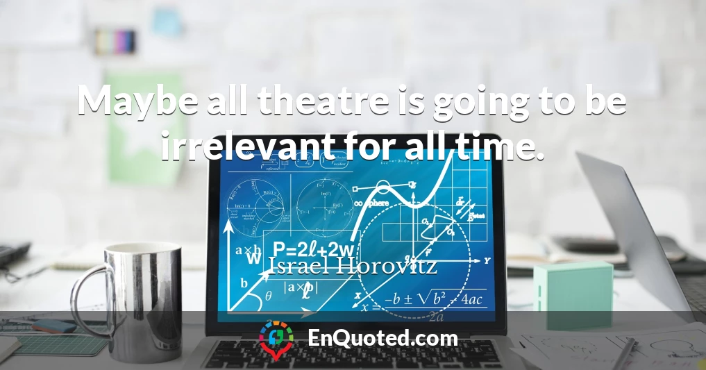 Maybe all theatre is going to be irrelevant for all time.
