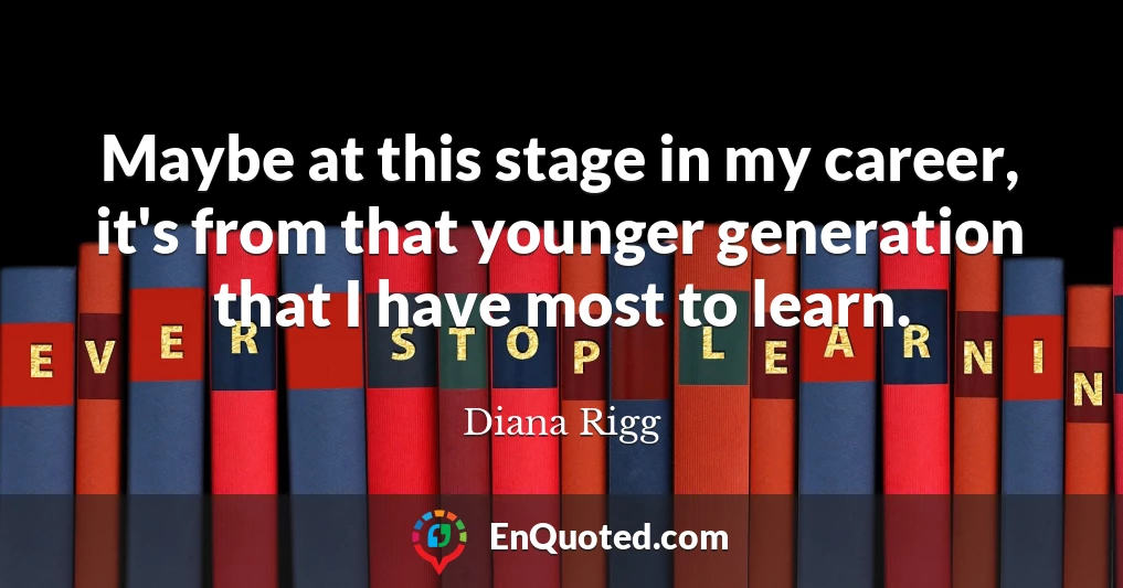Maybe at this stage in my career, it's from that younger generation that I have most to learn.