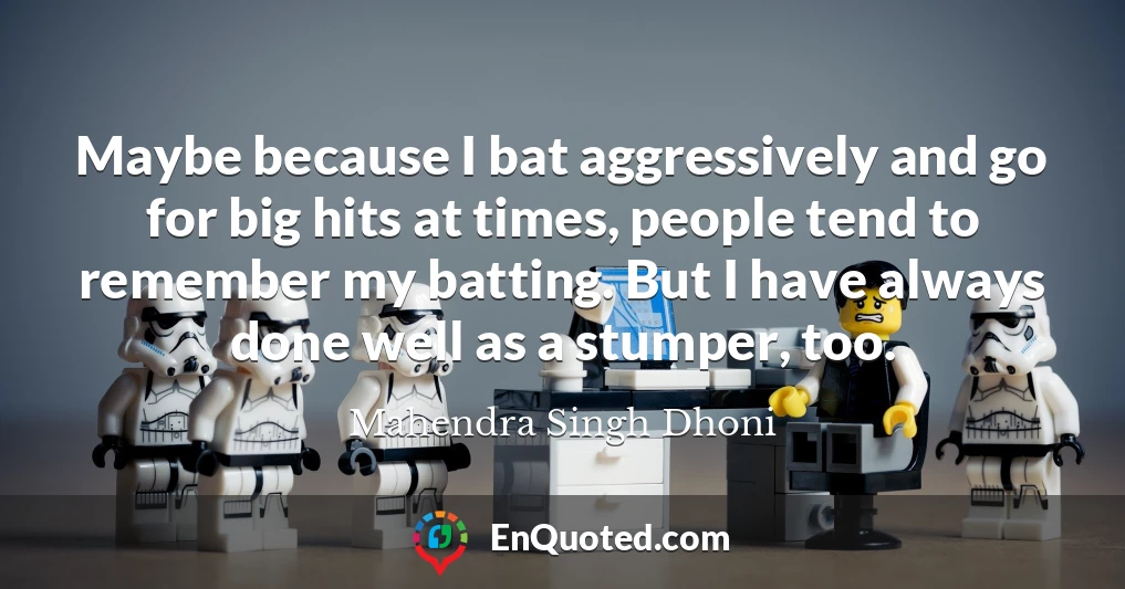 Maybe because I bat aggressively and go for big hits at times, people tend to remember my batting. But I have always done well as a stumper, too.