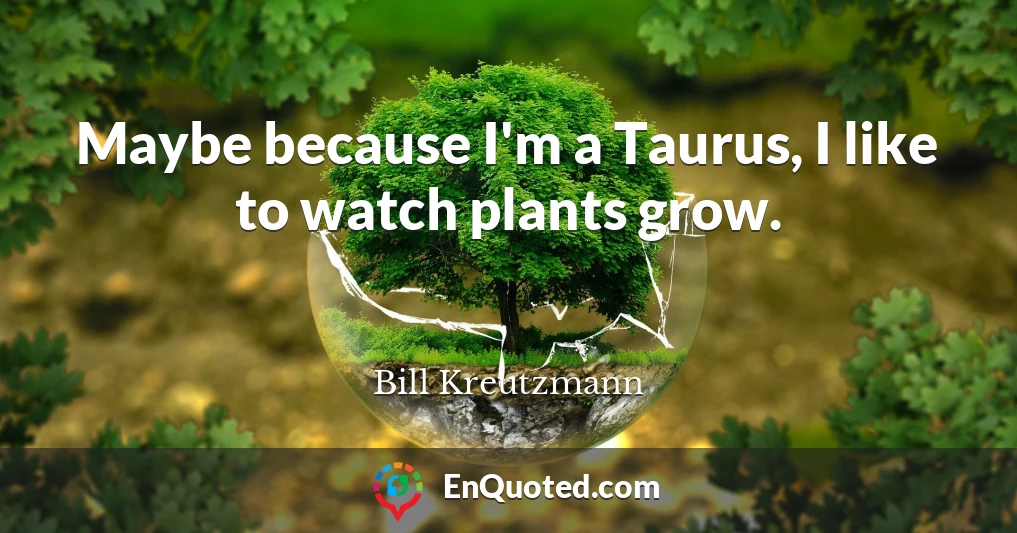 Maybe because I'm a Taurus, I like to watch plants grow.