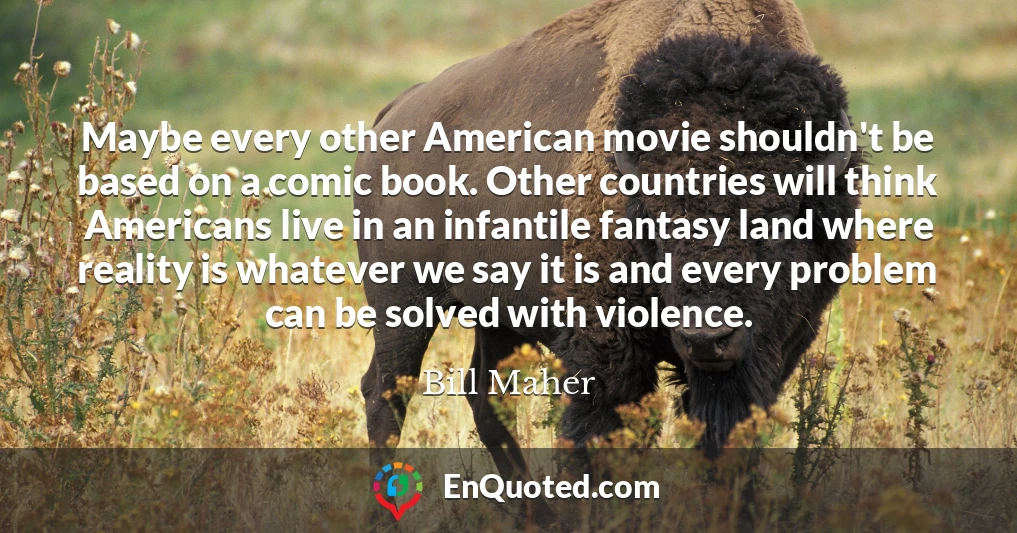 Maybe every other American movie shouldn't be based on a comic book. Other countries will think Americans live in an infantile fantasy land where reality is whatever we say it is and every problem can be solved with violence.
