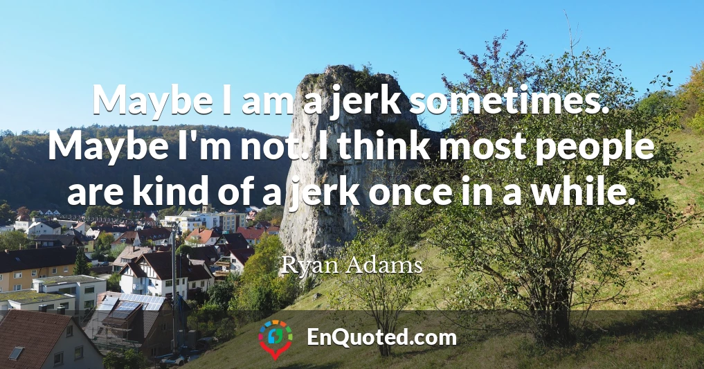 Maybe I am a jerk sometimes. Maybe I'm not. I think most people are kind of a jerk once in a while.