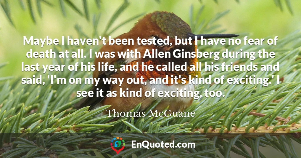 Maybe I haven't been tested, but I have no fear of death at all. I was with Allen Ginsberg during the last year of his life, and he called all his friends and said, 'I'm on my way out, and it's kind of exciting.' I see it as kind of exciting, too.