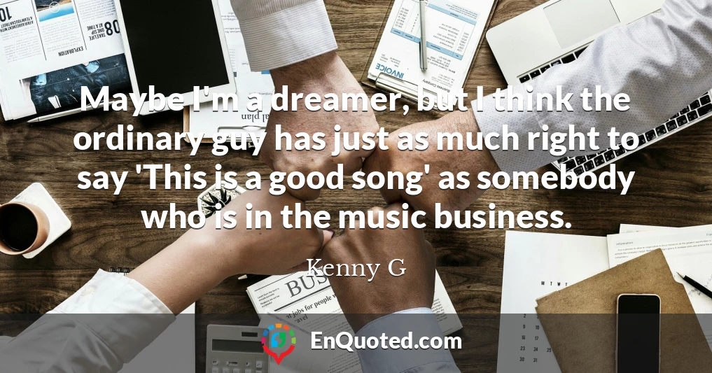 Maybe I'm a dreamer, but I think the ordinary guy has just as much right to say 'This is a good song' as somebody who is in the music business.