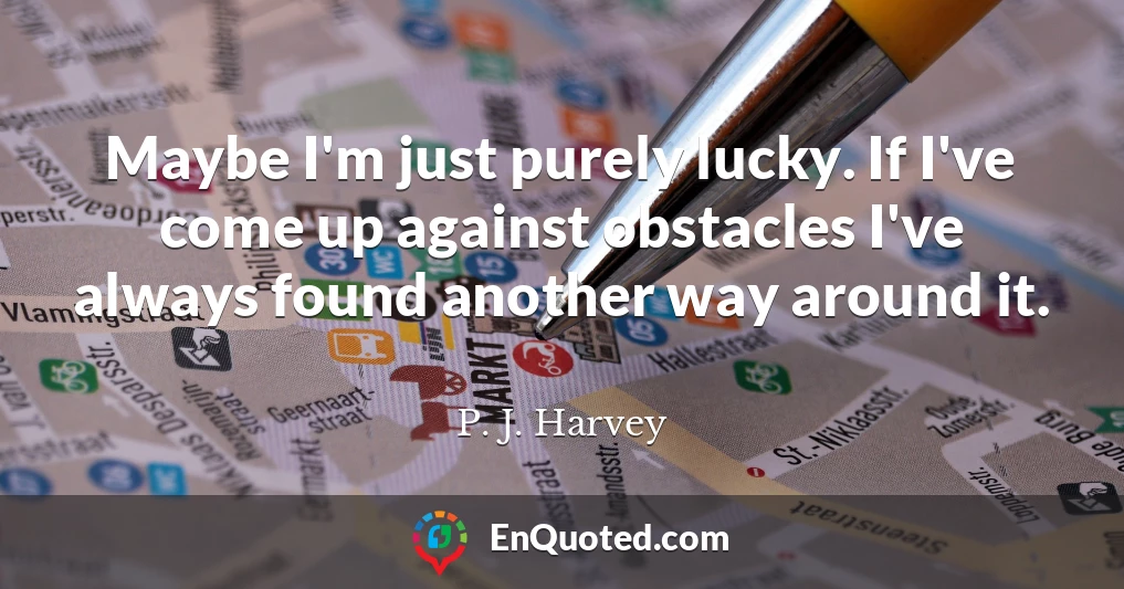 Maybe I'm just purely lucky. If I've come up against obstacles I've always found another way around it.