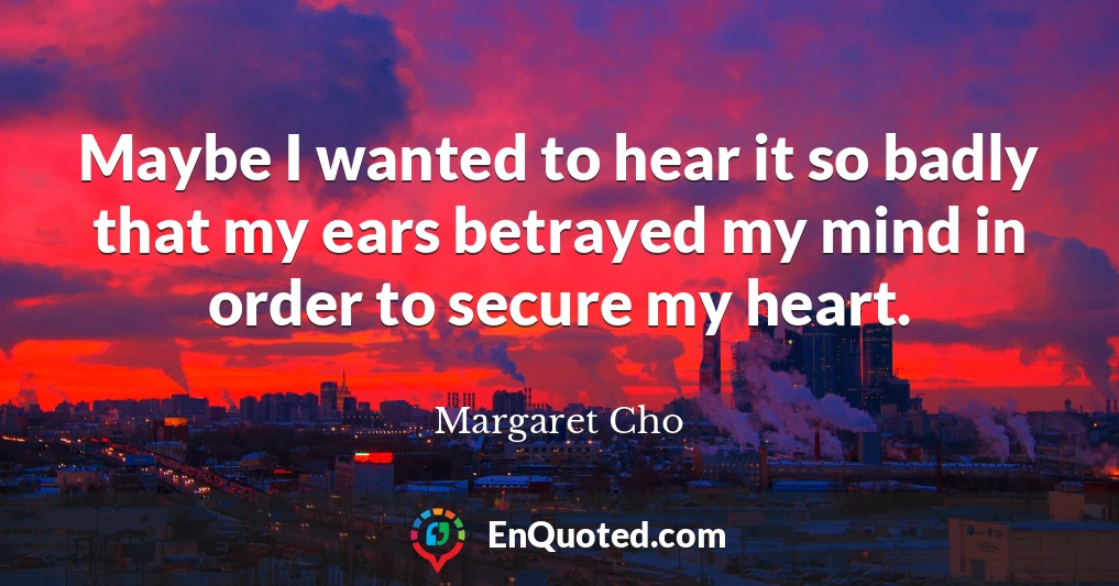 Maybe I wanted to hear it so badly that my ears betrayed my mind in order to secure my heart.
