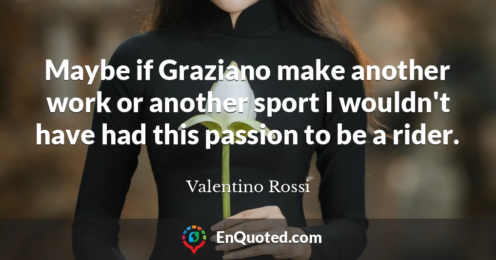 Maybe if Graziano make another work or another sport I wouldn't have had this passion to be a rider.