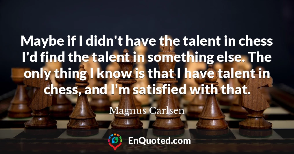 Maybe if I didn't have the talent in chess I'd find the talent in something else. The only thing I know is that I have talent in chess, and I'm satisfied with that.