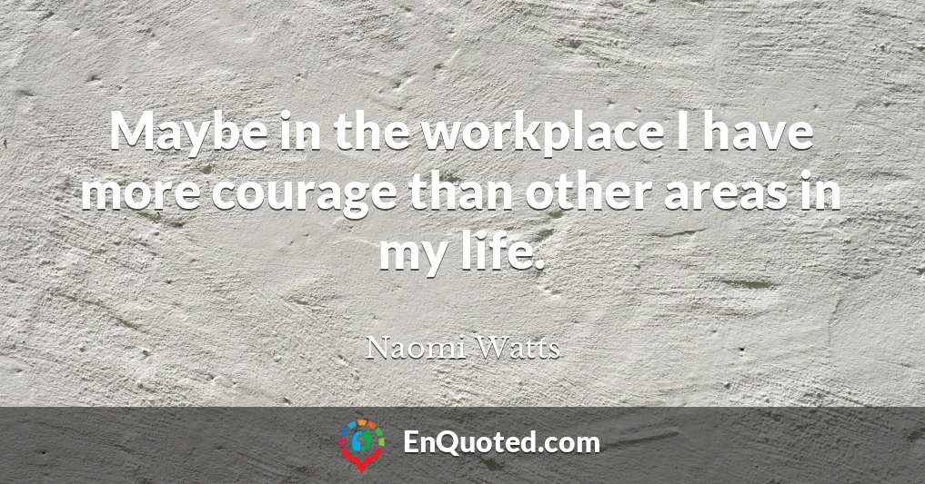 Maybe in the workplace I have more courage than other areas in my life.