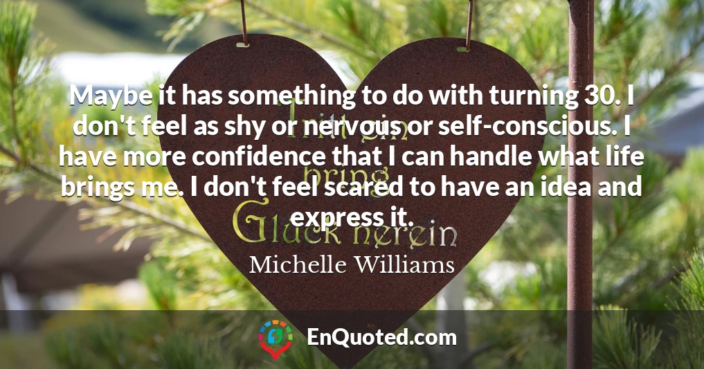 Maybe it has something to do with turning 30. I don't feel as shy or nervous or self-conscious. I have more confidence that I can handle what life brings me. I don't feel scared to have an idea and express it.