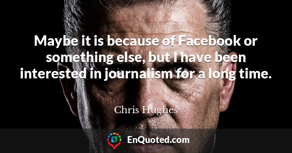 Maybe it is because of Facebook or something else, but I have been interested in journalism for a long time.