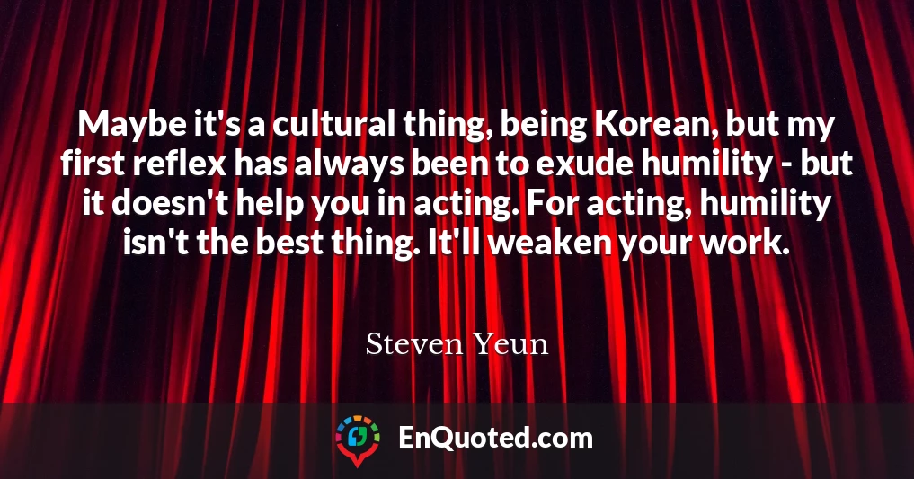 Maybe it's a cultural thing, being Korean, but my first reflex has always been to exude humility - but it doesn't help you in acting. For acting, humility isn't the best thing. It'll weaken your work.