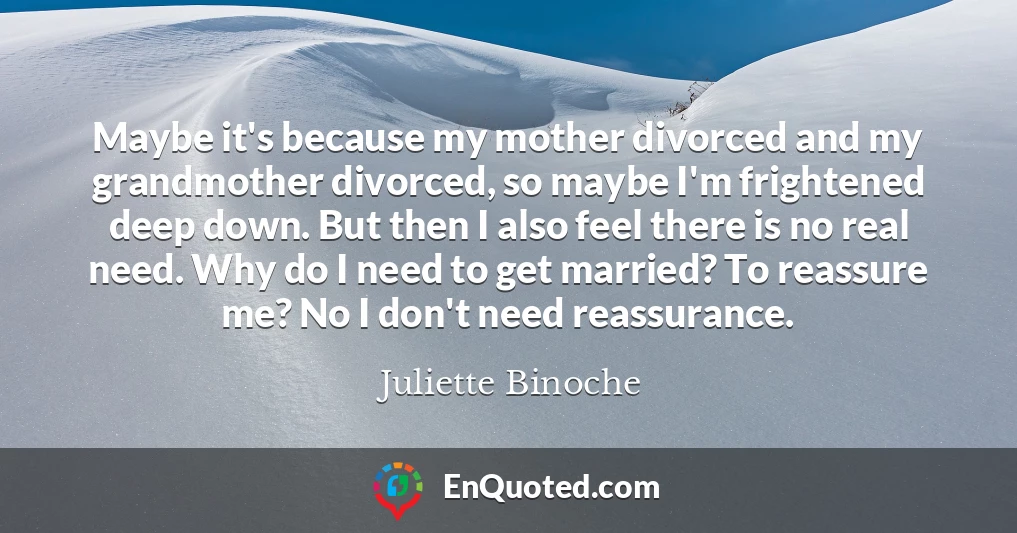 Maybe it's because my mother divorced and my grandmother divorced, so maybe I'm frightened deep down. But then I also feel there is no real need. Why do I need to get married? To reassure me? No I don't need reassurance.