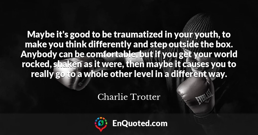 Maybe it's good to be traumatized in your youth, to make you think differently and step outside the box. Anybody can be comfortable, but if you get your world rocked, shaken as it were, then maybe it causes you to really go to a whole other level in a different way.