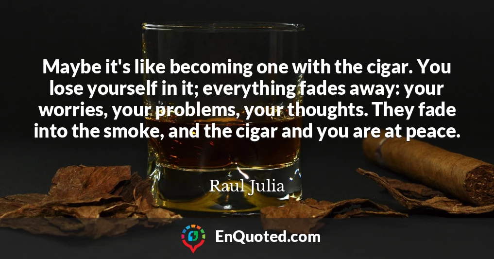 Maybe it's like becoming one with the cigar. You lose yourself in it; everything fades away: your worries, your problems, your thoughts. They fade into the smoke, and the cigar and you are at peace.