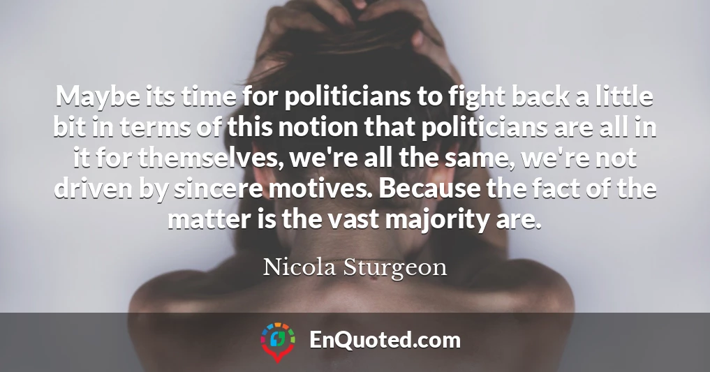 Maybe its time for politicians to fight back a little bit in terms of this notion that politicians are all in it for themselves, we're all the same, we're not driven by sincere motives. Because the fact of the matter is the vast majority are.