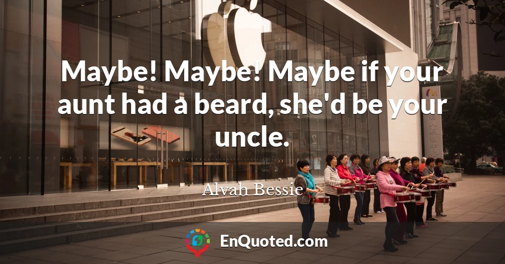 Maybe! Maybe! Maybe if your aunt had a beard, she'd be your uncle.