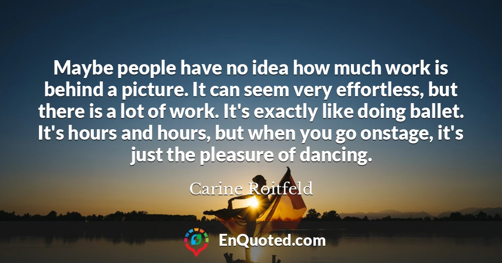 Maybe people have no idea how much work is behind a picture. It can seem very effortless, but there is a lot of work. It's exactly like doing ballet. It's hours and hours, but when you go onstage, it's just the pleasure of dancing.