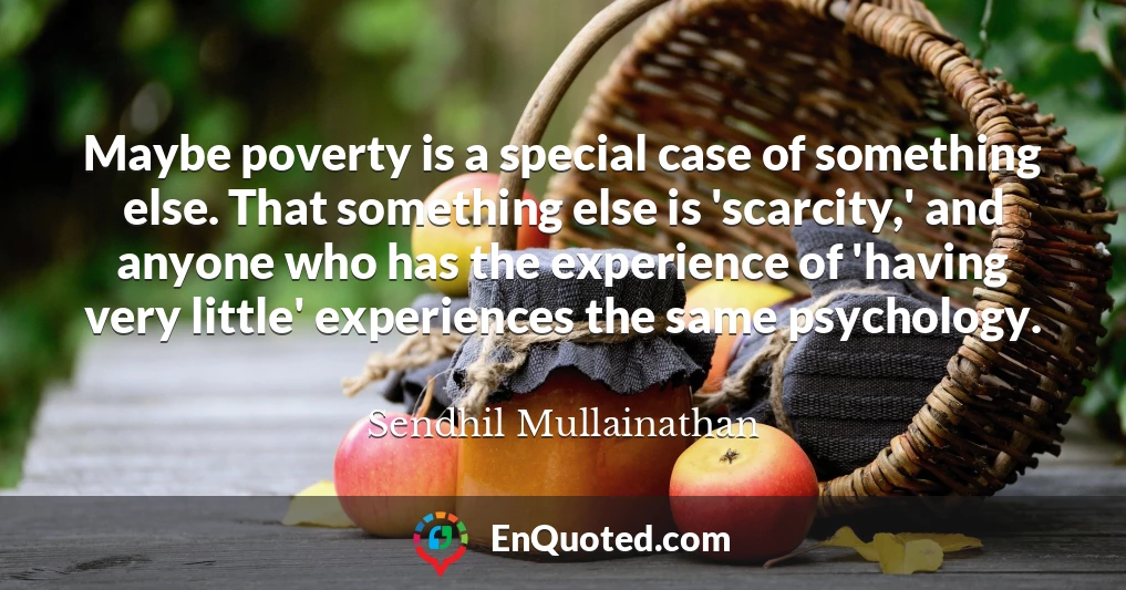 Maybe poverty is a special case of something else. That something else is 'scarcity,' and anyone who has the experience of 'having very little' experiences the same psychology.