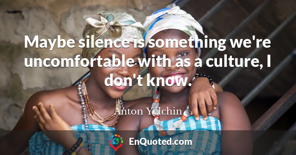 Maybe silence is something we're uncomfortable with as a culture, I don't know.