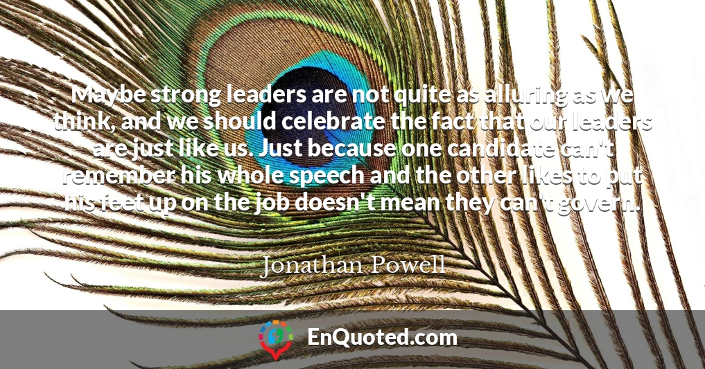 Maybe strong leaders are not quite as alluring as we think, and we should celebrate the fact that our leaders are just like us. Just because one candidate can't remember his whole speech and the other likes to put his feet up on the job doesn't mean they can't govern.