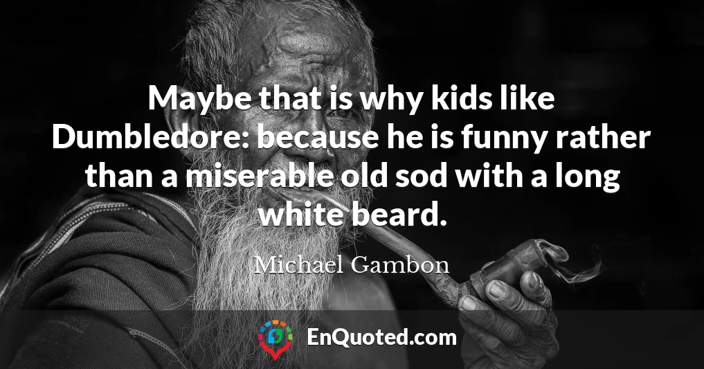Maybe that is why kids like Dumbledore: because he is funny rather than a miserable old sod with a long white beard.