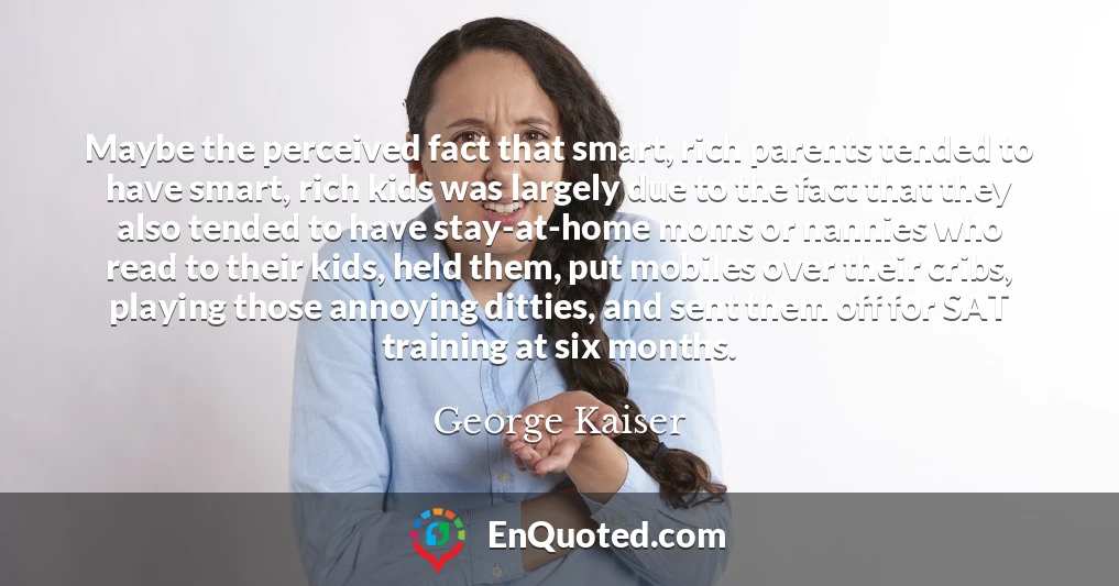 Maybe the perceived fact that smart, rich parents tended to have smart, rich kids was largely due to the fact that they also tended to have stay-at-home moms or nannies who read to their kids, held them, put mobiles over their cribs, playing those annoying ditties, and sent them off for SAT training at six months.