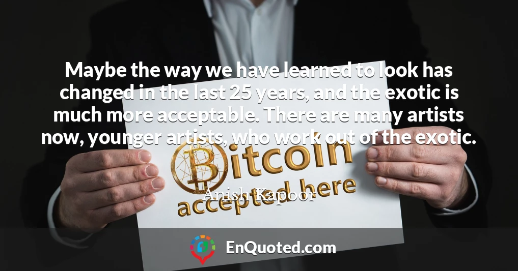 Maybe the way we have learned to look has changed in the last 25 years, and the exotic is much more acceptable. There are many artists now, younger artists, who work out of the exotic.