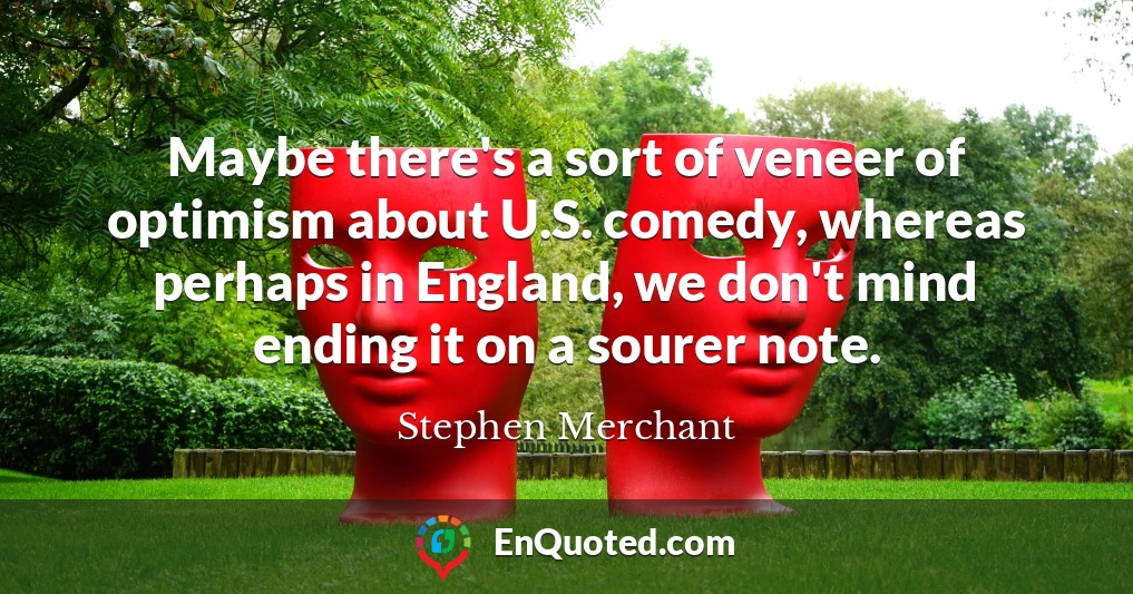 Maybe there's a sort of veneer of optimism about U.S. comedy, whereas perhaps in England, we don't mind ending it on a sourer note.