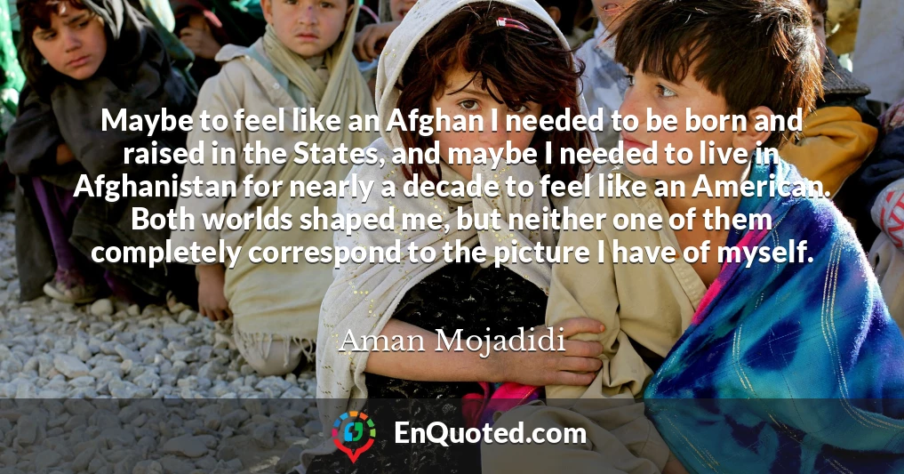 Maybe to feel like an Afghan I needed to be born and raised in the States, and maybe I needed to live in Afghanistan for nearly a decade to feel like an American. Both worlds shaped me, but neither one of them completely correspond to the picture I have of myself.