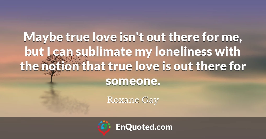 Maybe true love isn't out there for me, but I can sublimate my loneliness with the notion that true love is out there for someone.