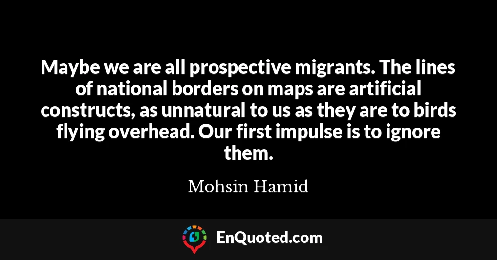 Maybe we are all prospective migrants. The lines of national borders on maps are artificial constructs, as unnatural to us as they are to birds flying overhead. Our first impulse is to ignore them.