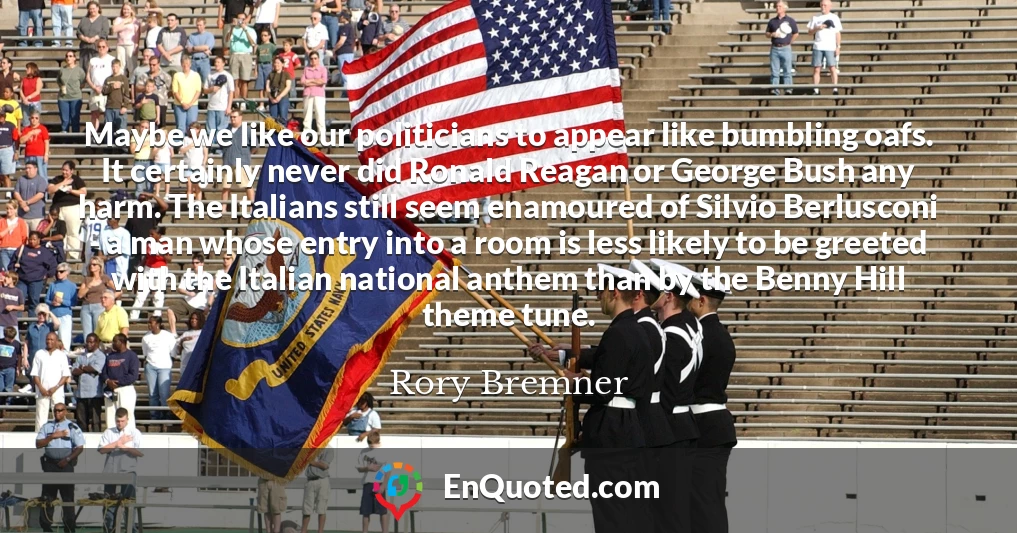 Maybe we like our politicians to appear like bumbling oafs. It certainly never did Ronald Reagan or George Bush any harm. The Italians still seem enamoured of Silvio Berlusconi - a man whose entry into a room is less likely to be greeted with the Italian national anthem than by the Benny Hill theme tune.