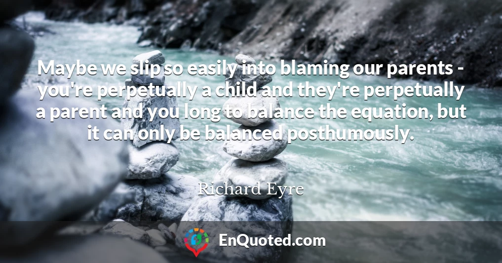 Maybe we slip so easily into blaming our parents - you're perpetually a child and they're perpetually a parent and you long to balance the equation, but it can only be balanced posthumously.