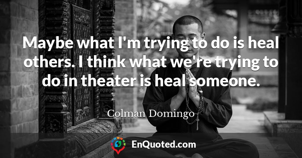 Maybe what I'm trying to do is heal others. I think what we're trying to do in theater is heal someone.