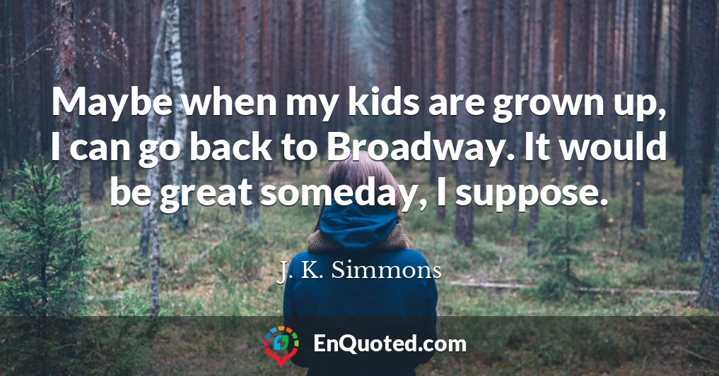 Maybe when my kids are grown up, I can go back to Broadway. It would be great someday, I suppose.