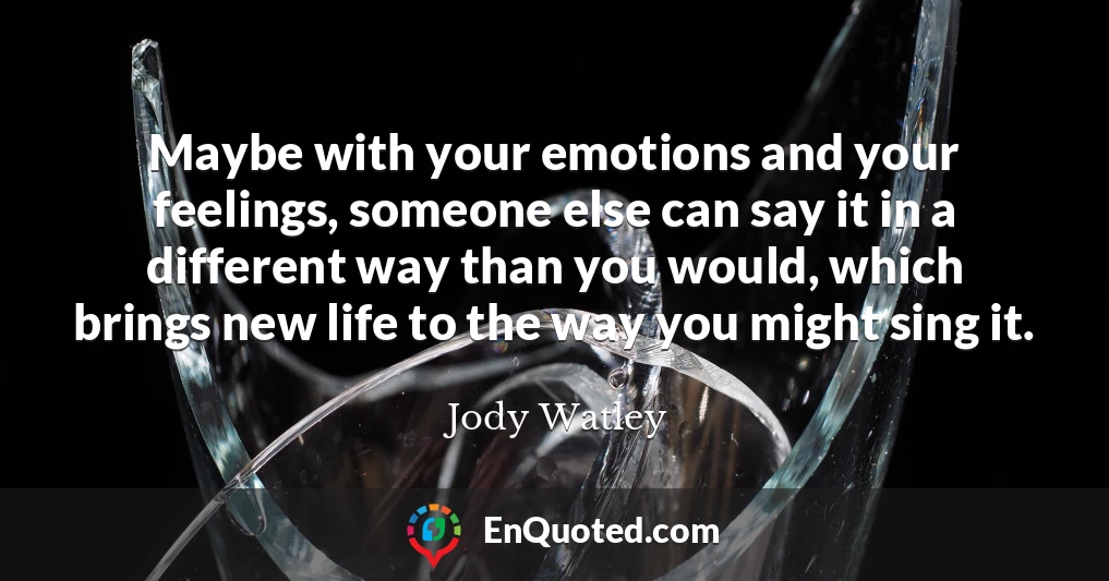 Maybe with your emotions and your feelings, someone else can say it in a different way than you would, which brings new life to the way you might sing it.
