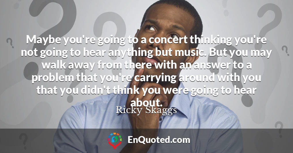 Maybe you're going to a concert thinking you're not going to hear anything but music. But you may walk away from there with an answer to a problem that you're carrying around with you that you didn't think you were going to hear about.