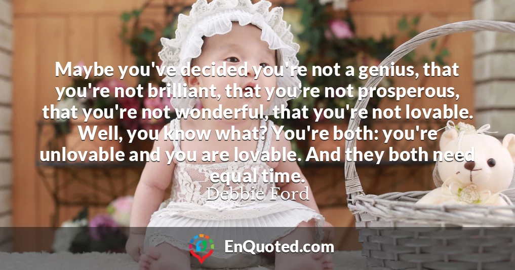 Maybe you've decided you're not a genius, that you're not brilliant, that you're not prosperous, that you're not wonderful, that you're not lovable. Well, you know what? You're both: you're unlovable and you are lovable. And they both need equal time.