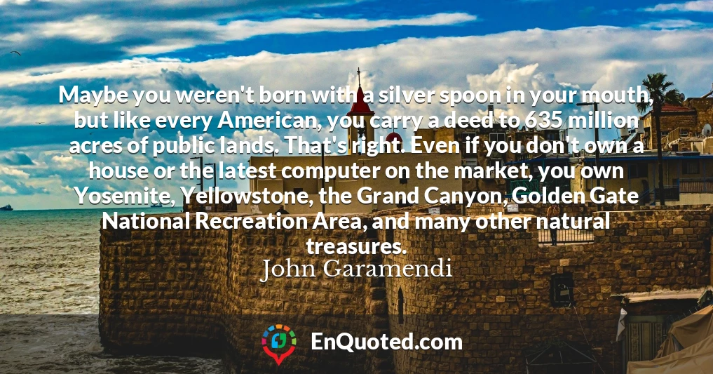 Maybe you weren't born with a silver spoon in your mouth, but like every American, you carry a deed to 635 million acres of public lands. That's right. Even if you don't own a house or the latest computer on the market, you own Yosemite, Yellowstone, the Grand Canyon, Golden Gate National Recreation Area, and many other natural treasures.