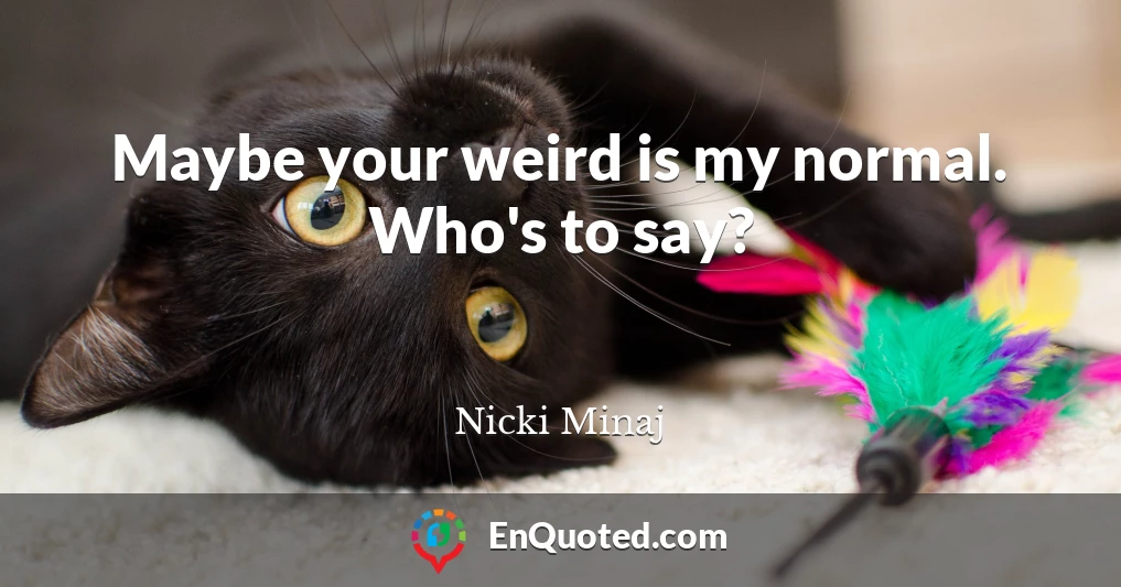 Maybe your weird is my normal. Who's to say?