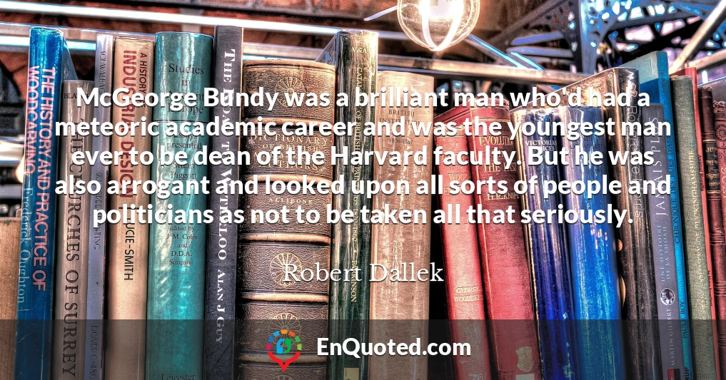 McGeorge Bundy was a brilliant man who'd had a meteoric academic career and was the youngest man ever to be dean of the Harvard faculty. But he was also arrogant and looked upon all sorts of people and politicians as not to be taken all that seriously.