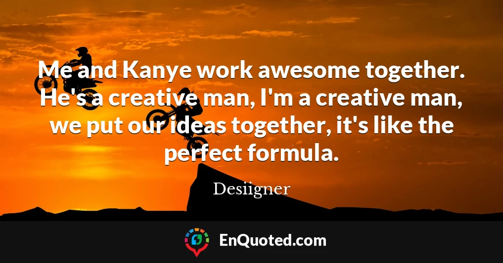 Me and Kanye work awesome together. He's a creative man, I'm a creative man, we put our ideas together, it's like the perfect formula.