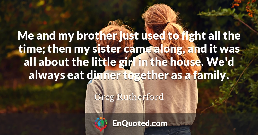 Me and my brother just used to fight all the time; then my sister came along, and it was all about the little girl in the house. We'd always eat dinner together as a family.