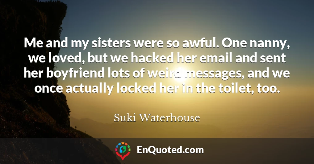 Me and my sisters were so awful. One nanny, we loved, but we hacked her email and sent her boyfriend lots of weird messages, and we once actually locked her in the toilet, too.