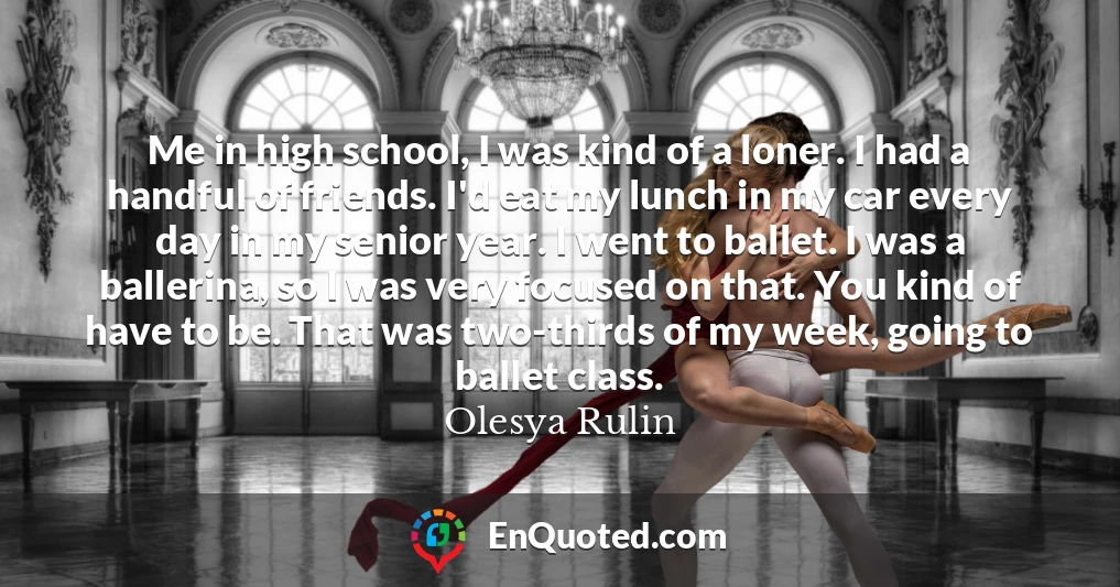 Me in high school, I was kind of a loner. I had a handful of friends. I'd eat my lunch in my car every day in my senior year. I went to ballet. I was a ballerina, so I was very focused on that. You kind of have to be. That was two-thirds of my week, going to ballet class.