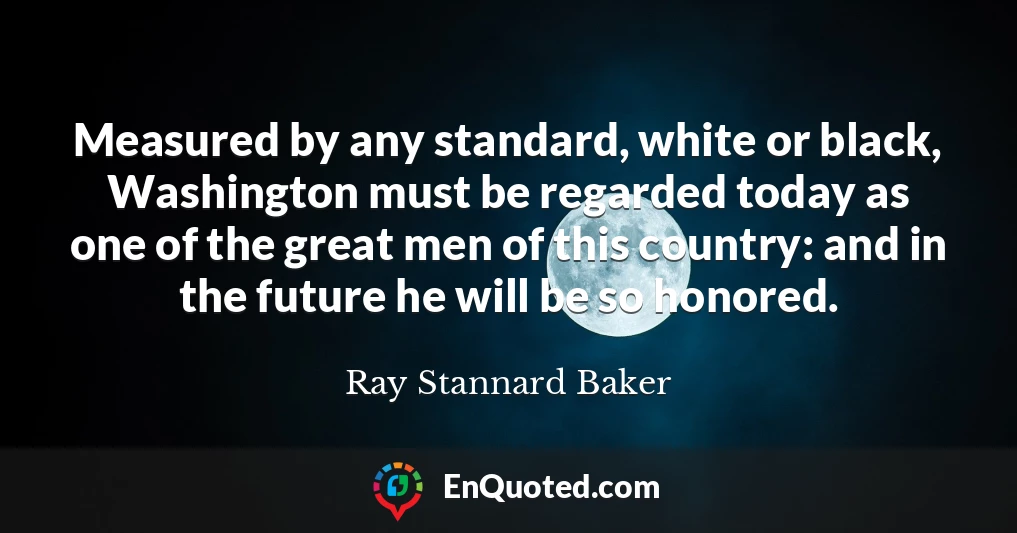 Measured by any standard, white or black, Washington must be regarded today as one of the great men of this country: and in the future he will be so honored.
