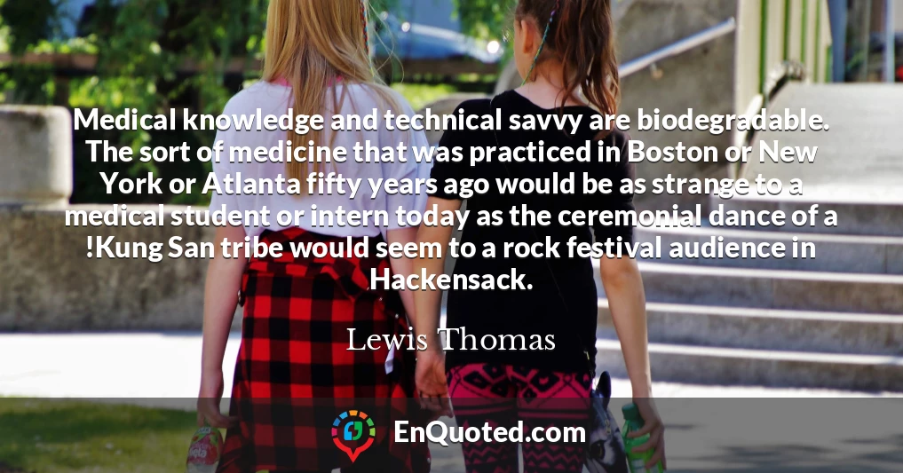 Medical knowledge and technical savvy are biodegradable. The sort of medicine that was practiced in Boston or New York or Atlanta fifty years ago would be as strange to a medical student or intern today as the ceremonial dance of a !Kung San tribe would seem to a rock festival audience in Hackensack.